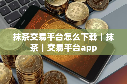 抹茶交易平台怎么下载｜抹茶｜交易平台app