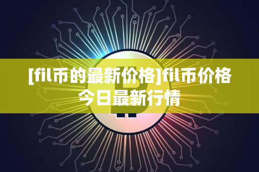 [fil币的最新价格]fil币价格今日最新行情