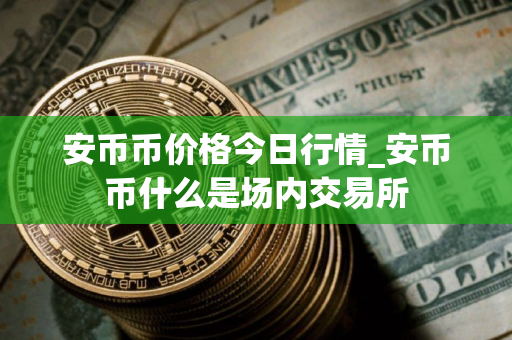 安币币价格今日行情_安币币什么是场内交易所