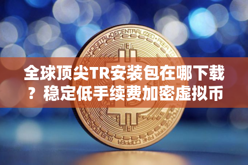 全球顶尖TR安装包在哪下载？稳定低手续费加密虚拟币交易所市场占有率排名