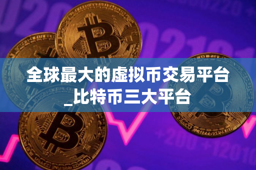 全球最大的虚拟币交易平台_比特币三大平台