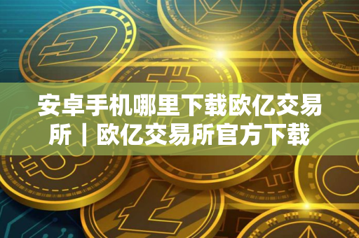 安卓手机哪里下载欧亿交易所｜欧亿交易所官方下载