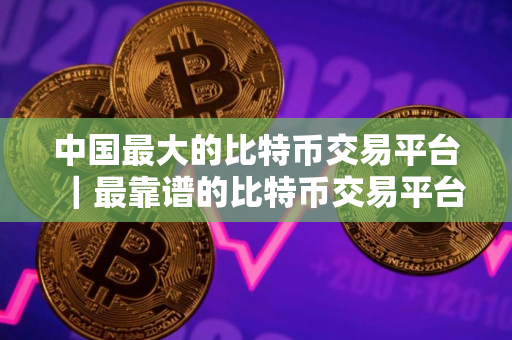 中国最大的比特币交易平台｜最靠谱的比特币交易平台