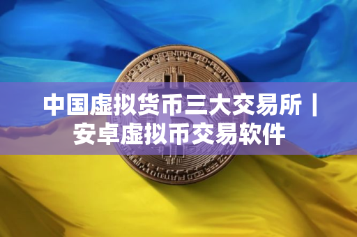 中国虚拟货币三大交易所｜安卓虚拟币交易软件