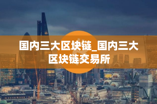 国内三大区块链_国内三大区块链交易所