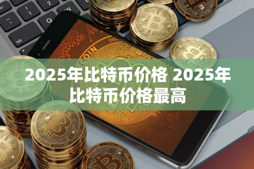 2025年比特币价格 2025年比特币价格最高 2025年比特币价格 2025年比特币价格最高