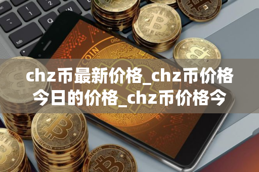 chz币最新价格_chz币价格今日的价格_chz币价格今日行情