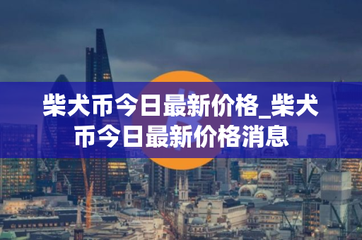 柴犬币今日最新价格_柴犬币今日最新价格消息