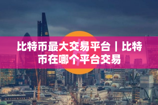比特币最大交易平台｜比特币在哪个平台交易