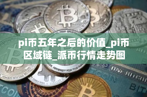 pi币五年之后的价值_pi币区域链_派币行情走势图