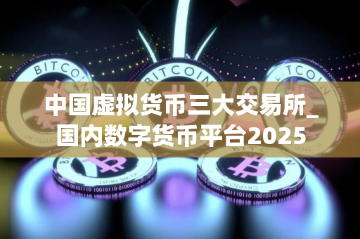 中国虚拟货币三大交易所_国内数字货币平台2025