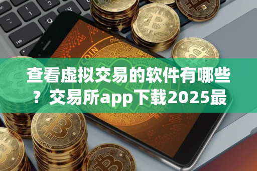查看虚拟交易的软件有哪些？交易所app下载2025最新版本