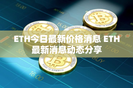 ETH今日最新价格消息 ETH最新消息动态分享