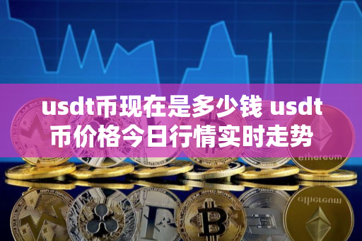 usdt币现在是多少钱 usdt币价格今日行情实时走势 usdt币现在是多少钱 usdt币价格今日行情实时走势
