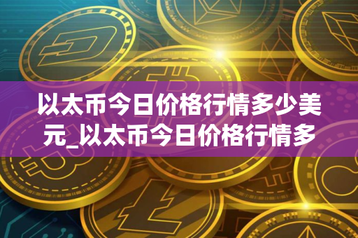 以太币今日价格行情多少美元_以太币今日价格行情多少美元一枚？