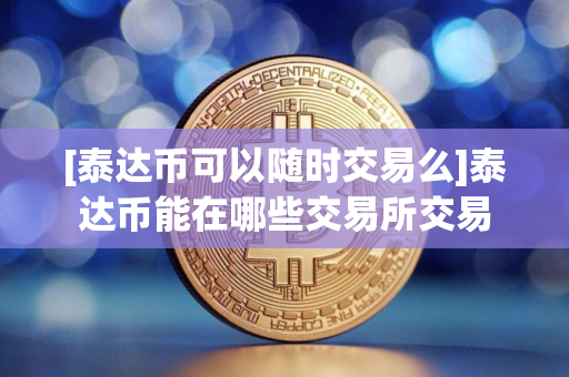[泰达币可以随时交易么]泰达币能在哪些交易所交易