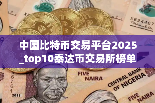 中国比特币交易平台2025_top10泰达币交易所榜单一览