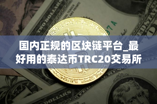国内正规的区块链平台_最好用的泰达币TRC20交易所榜单一览