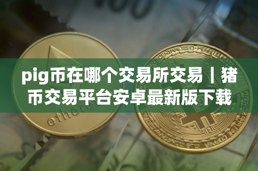 pig币在哪个交易所交易|猪币交易平台安卓最新版下载 pig币在哪个交易所交易|猪币交易平台安卓最新版下载