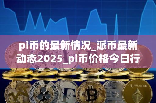 pi币的最新情况_派币最新动态2025_pi币价格今日行情 pi币的最新情况_派币最新动态2025_pi币价格今日行情