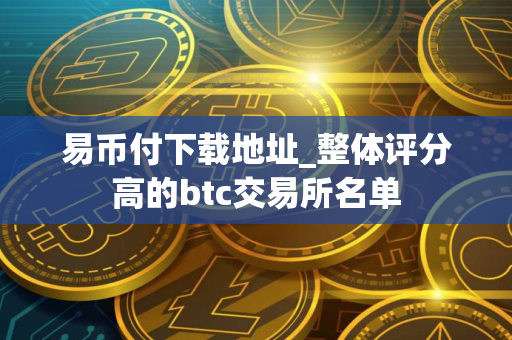 易币付下载地址_整体评分高的btc交易所名单