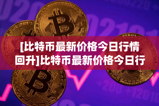 [比特币最新价格今日行情回升]比特币最新价格今日行情回升表