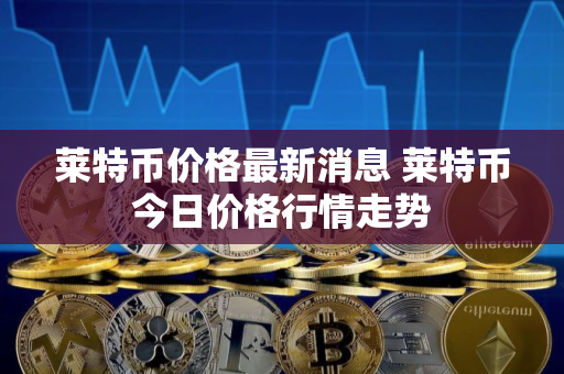 莱特币价格最新消息 莱特币今日价格行情走势 莱特币价格最新消息 莱特币今日价格行情走势