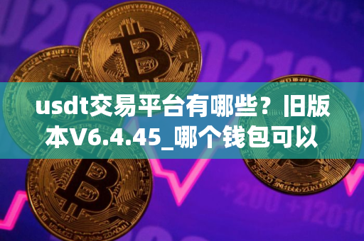 usdt交易平台有哪些？旧版本V6.4.45_哪个钱包可以交易USDT