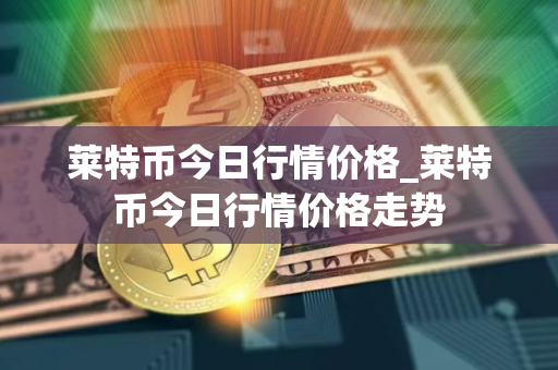 莱特币今日行情价格_莱特币今日行情价格走势
