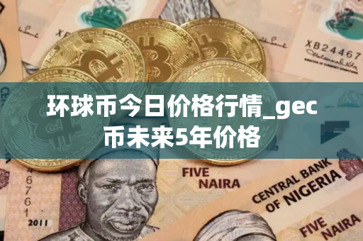 环球币今日价格行情_gec币未来5年价格