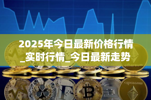 2025年今日最新价格行情_实时行情_今日最新走势 2025年今日最新价格行情_实时行情_今日最新走势