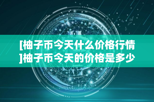 [柚子币今天什么价格行情]柚子币今天的价格是多少?