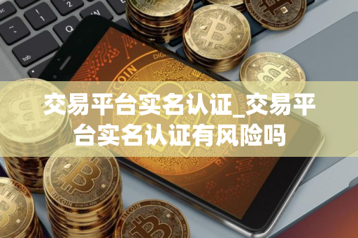 交易平台实名认证_交易平台实名认证有风险吗
