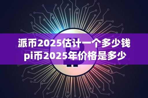 派币2025估计一个多少钱 pi币2025年价格是多少