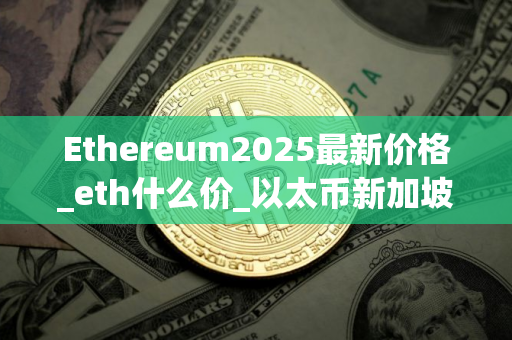 Ethereum2025最新价格_eth什么价_以太币新加坡用交易所买 Ethereum2025最新价格_eth什么价_以太币新加坡用交易所买