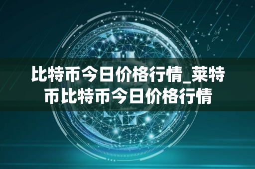 比特币今日价格行情_莱特币比特币今日价格行情