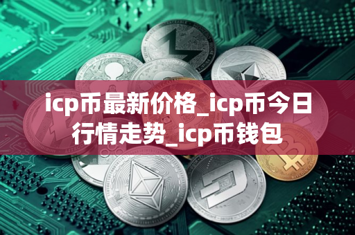 icp币最新价格_icp币今日行情走势_icp币钱包