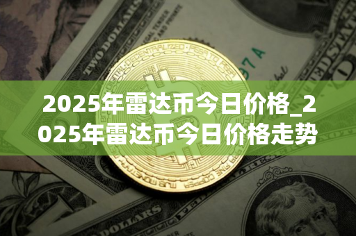 2025年雷达币今日价格_2025年雷达币今日价格走势图