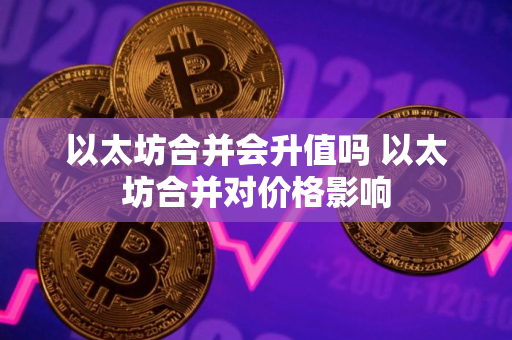 以太坊合并会升值吗 以太坊合并对价格影响