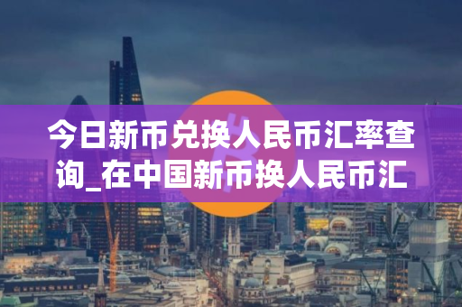 今日新币兑换人民币汇率查询_在中国新币换人民币汇率查询