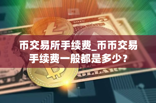 币交易所手续费_币币交易手续费一般都是多少？