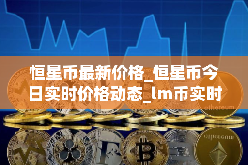 恒星币最新价格_恒星币今日实时价格动态_lm币实时价格