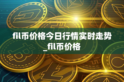 fil币价格今日行情实时走势_fil币价格