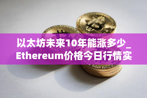 以太坊未来10年能涨多少_Ethereum价格今日行情实时