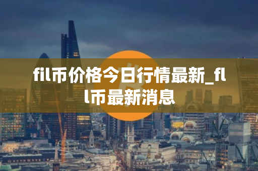 fil币价格今日行情最新_fll币最新消息