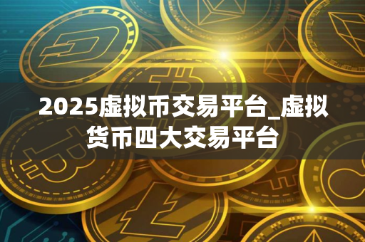 2025虚拟币交易平台_虚拟货币四大交易平台 2025虚拟币交易平台_虚拟货币四大交易平台