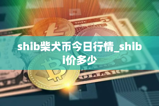 shib柴犬币今日行情_shibi价多少 shib柴犬币今日行情_shibi价多少