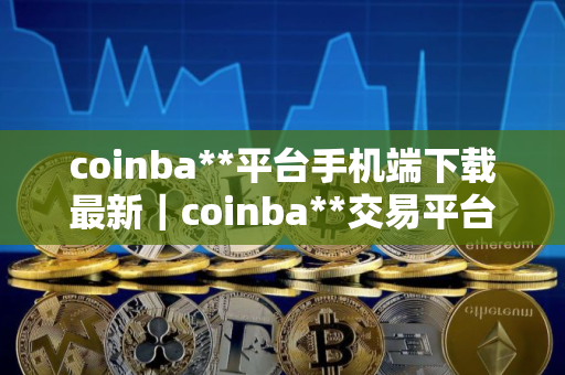 coinba**平台手机端下载最新｜coinba**交易平台最新下载