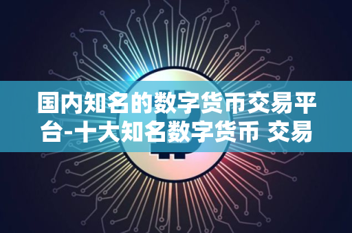 国内知名的数字货币交易平台-十大知名数字货币 交易平台盘点