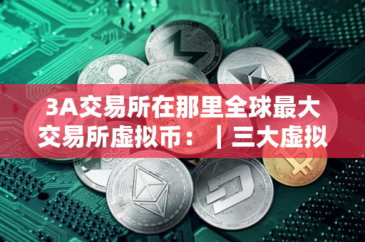 3A交易所在那里全球最大交易所虚拟币：｜三大虚拟币交易所哪个是去中心化的